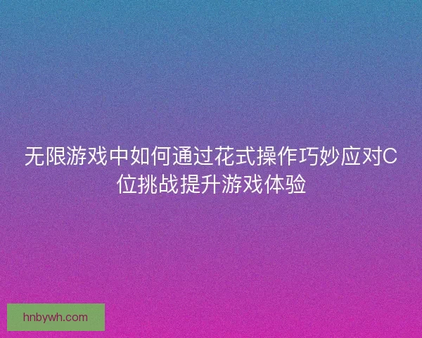 无限游戏中如何通过花式操作巧妙应对C位挑战提升游戏体验
