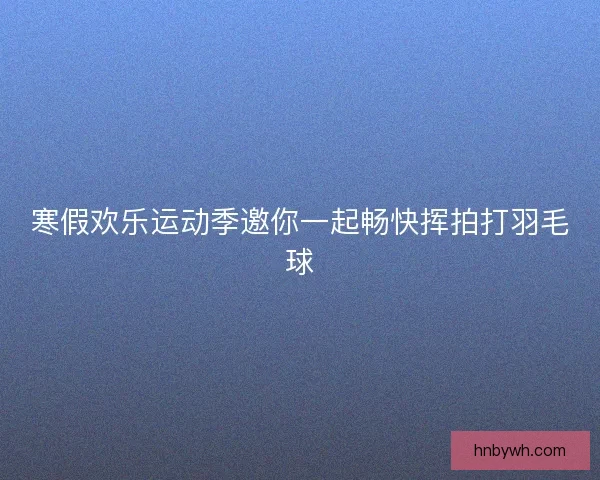 寒假欢乐运动季邀你一起畅快挥拍打羽毛球