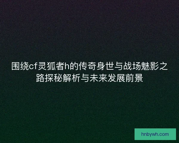 围绕cf灵狐者h的传奇身世与战场魅影之路探秘解析与未来发展前景